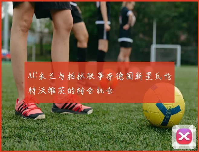 AC米兰与柏林联争夺德国新星瓦伦特沃维茨的转会机会