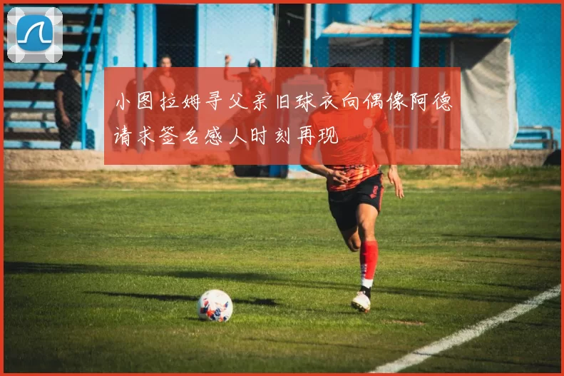 小图拉姆寻父亲旧球衣向偶像阿德请求签名感人时刻再现