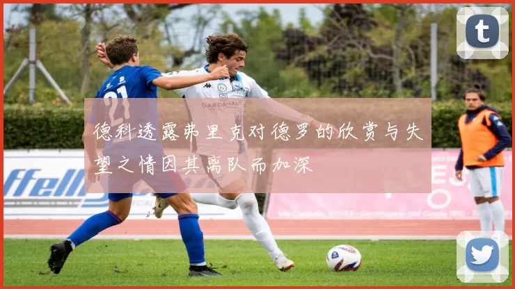 德科透露弗里克对德罗的欣赏与失望之情因其离队而加深