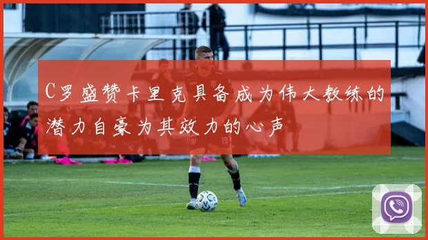 C罗盛赞卡里克具备成为伟大教练的潜力自豪为其效力的心声