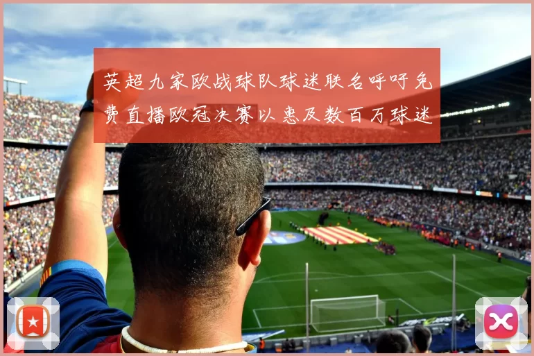英超九家欧战球队球迷联名呼吁免费直播欧冠决赛以惠及数百万球迷