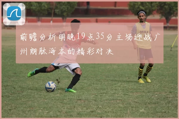 前瞻分析明晚19点35分主场迎战广州朗肽海本的精彩对决