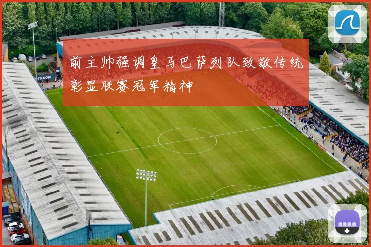 前主帅强调皇马巴萨列队致敬传统彰显联赛冠军精神