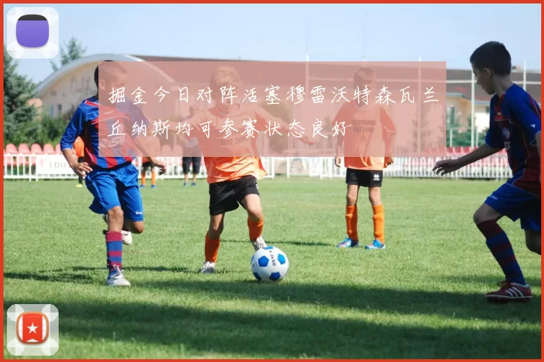 掘金今日对阵活塞穆雷沃特森瓦兰丘纳斯均可参赛状态良好